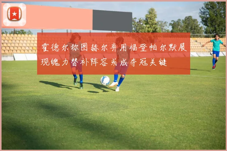 霍德尔称图赫尔弃用福登帕尔默展现魄力替补阵容或成夺冠关键