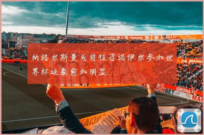 纳格尔斯曼或将征召诺伊尔参加世界杯迹象愈加明显