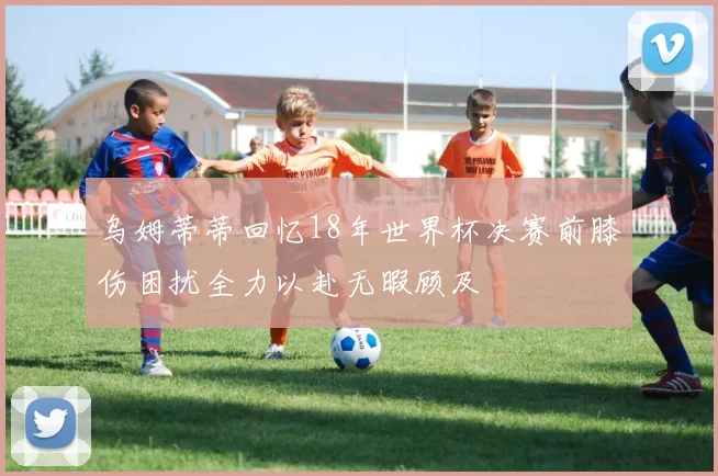 乌姆蒂蒂回忆18年世界杯决赛前膝伤困扰全力以赴无暇顾及