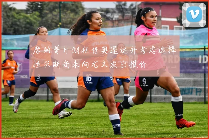 摩纳哥计划租借奥蓬达并考虑选择性买断尚未向尤文发出报价