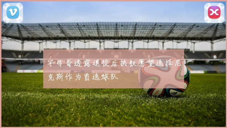 字母哥透露退役后执教愿望选择尼克斯作为首选球队