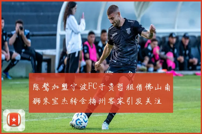 陈骜加盟宁波FC于贵哲租借佛山南狮朱宝杰转会梅州客家引发关注
