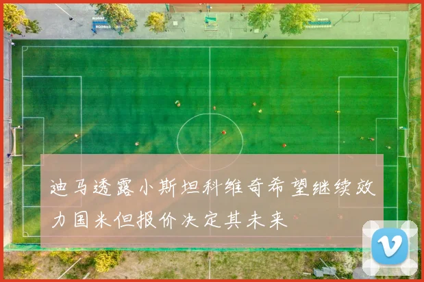 迪马透露小斯坦科维奇希望继续效力国米但报价决定其未来