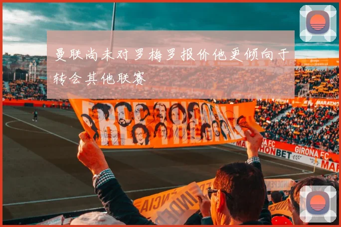 曼联尚未对罗梅罗报价他更倾向于转会其他联赛