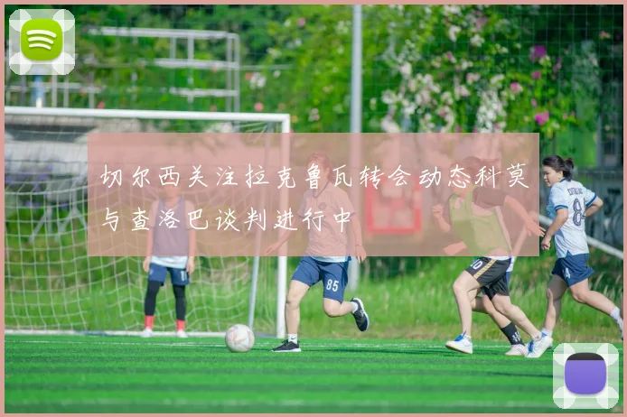 切尔西关注拉克鲁瓦转会动态科莫与查洛巴谈判进行中