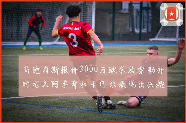 乌迪内斯报价3000万欧求购索勒并对尤文阿季奇和卡巴尔表现出兴趣