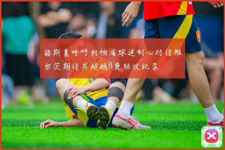 赫斯基呼吁利物浦球迷耐心对待维尔茨期待其超越B费助攻纪录