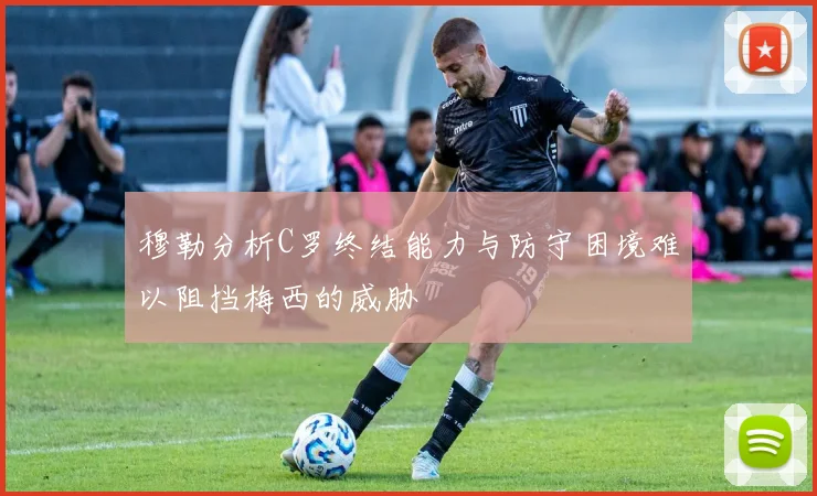 穆勒分析C罗终结能力与防守困境难以阻挡梅西的威胁