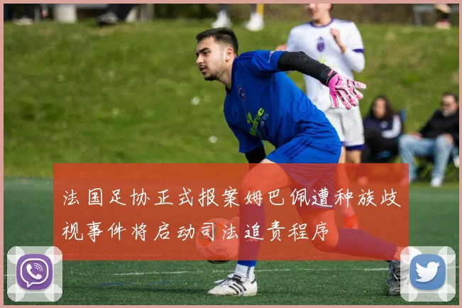 法国足协正式报案姆巴佩遭种族歧视事件将启动司法追责程序