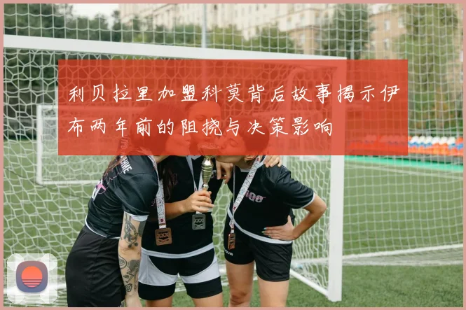 利贝拉里加盟科莫背后故事揭示伊布两年前的阻挠与决策影响