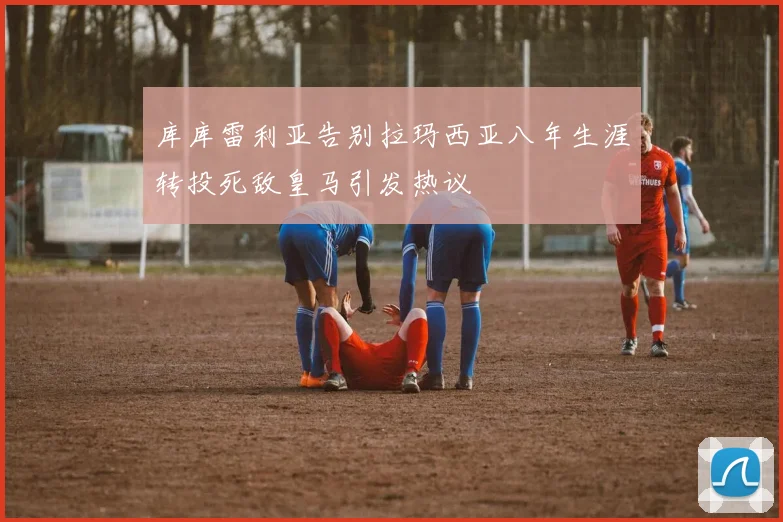 库库雷利亚告别拉玛西亚八年生涯转投死敌皇马引发热议