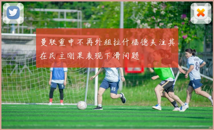 曼联重申不再外租拉什福德关注其在民主刚果表现下滑问题