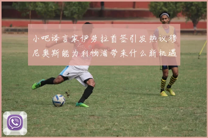 小吧译言家伊劳拉首签引发热议穆尼奥斯能为利物浦带来什么新机遇