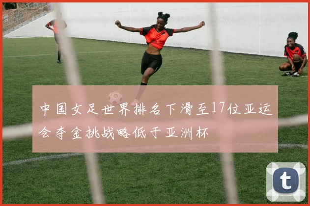 中国女足世界排名下滑至17位亚运会夺金挑战略低于亚洲杯